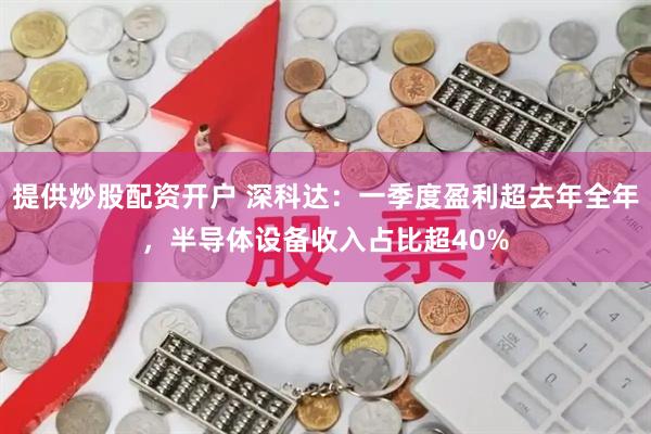 提供炒股配资开户 深科达：一季度盈利超去年全年，半导体设备收入占比超40%