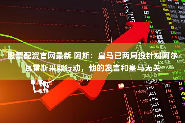 股票配资官网最新 阿斯：皇马已两周没针对阿尔瓦雷斯采取行动，他的发言和皇马无关