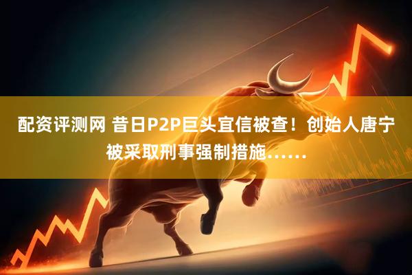 配资评测网 昔日P2P巨头宜信被查！创始人唐宁被采取刑事强制措施……